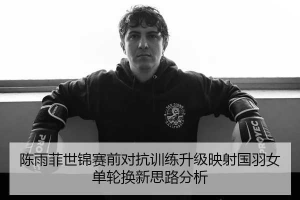 陈雨菲世锦赛前对抗训练升级映射国羽女单轮换新思路分析