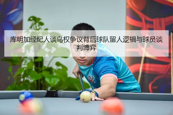 库明加经纪人谈鸟权争议背后球队留人逻辑与球员谈判博弈